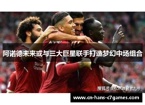 阿诺德未来或与三大巨星联手打造梦幻中场组合