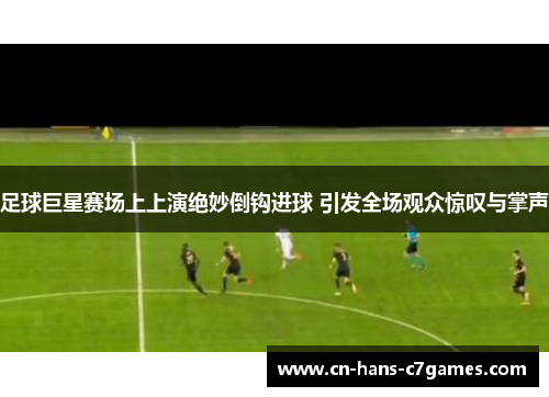 足球巨星赛场上上演绝妙倒钩进球 引发全场观众惊叹与掌声