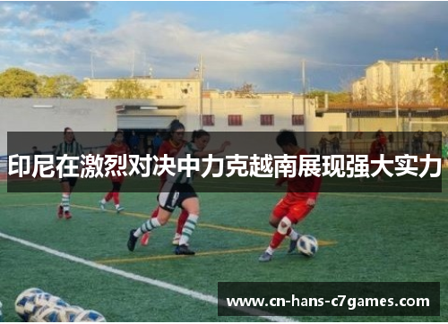 印尼在激烈对决中力克越南展现强大实力 印尼在激烈对决中力克越南展现强大实力